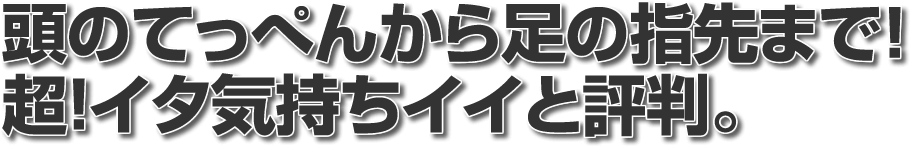 頭のてっぺんから足の指先まで超!イタ気持ちイイと評判。